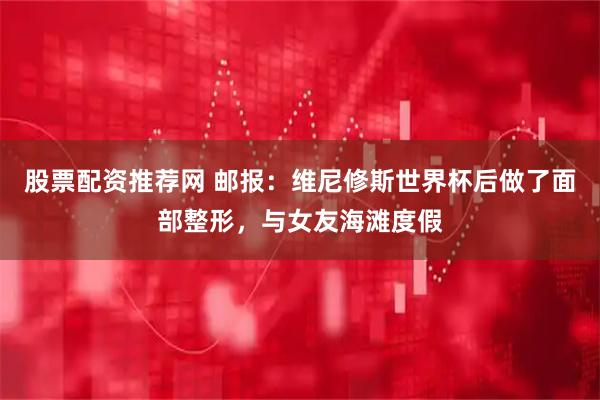 股票配资推荐网 邮报：维尼修斯世界杯后做了面部整形，与女友海滩度假
