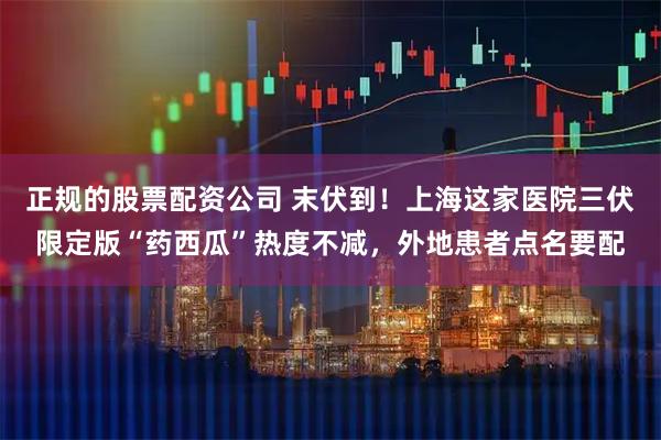 正规的股票配资公司 末伏到！上海这家医院三伏限定版“药西瓜”热度不减，外地患者点名要配